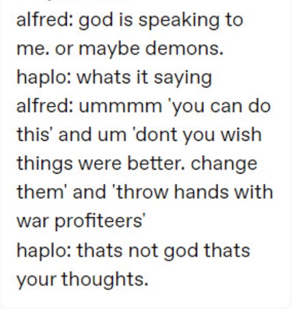 alfred: god is speaking to me. or maybe demons.
haplo: whats it saying
alfred: ummmm 'you can do this' and um 'dont you wish things were better. change them' and 'throw hands with war profiteers'
haplo: thats not god thats your thoughts. 